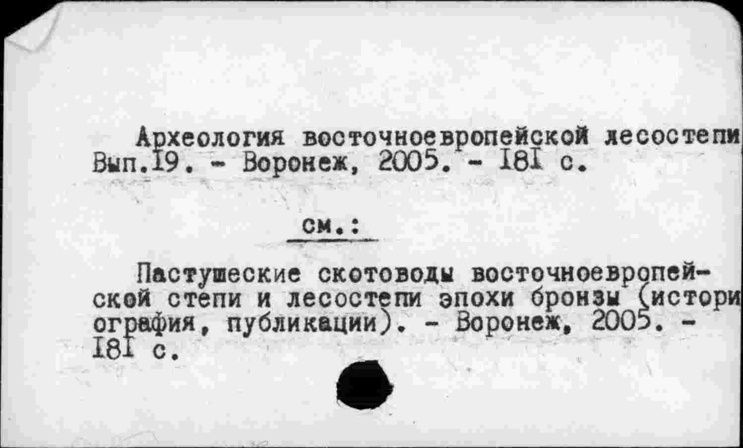 ﻿Археология восточноевропейской лесостепи Вып.19. - Воронеж, 2005. - І0І с.
см. :
Пастушеские скотоводы восточноевропейской степи и лесостепи эпохи бронзы (исто ография, публикации). - Воронеж, 2005. -I8Î с.